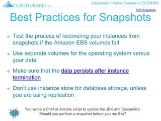 Cassandra / Kafka Support in EC2/AWS
™
Best Practices for Snapshots
❖ Test the process of recovering your instances from
snapshots if the Amazon EBS volumes fail
❖ Use separate volumes for the operating system versus
your data
❖ Make sure that the data persists after instance
termination
❖ Don’t use instance store for database storage, unless
you are using replication
EBS Snapshots
You wrote a Chef or Ansible script to update the JDK and Cassandra.
Should you perform a snapshot before you run this?
 