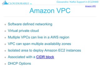 Cassandra / Kafka Support in EC2/AWS
™
Amazon VPC
❖ Software defined networking
❖ Virtual private cloud
❖ Multiple VPCs can live in a AWS region
❖ VPC can span multiple availability zones
❖ Isolated area to deploy Amazon EC2 instances
❖ Associated with a CIDR block
❖ DHCP Options
Amazon VPC
 