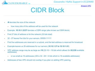Cassandra / Kafka Support in EC2/AWS
™
CIDR Block
❖ /# denotes the size of the network
❖ how many bits of the address will be used for the network
❖ Example: 10.10.1.32/27 denotes a CIDR range (also known as CIDR block).
❖ First 27 bits of address is for the network (32 bits total)
❖ 32 - 27 leaves five bits for your servers. 00000-11111
❖ First five addresses are reserved in a subnet, and the last address is reserved for broadcast
❖ Example leaves us 26 addresses for our servers (10.10.1.37 to 10.10.1.61)
❖ VPC address range may be as large as /16 (32-16 = 16 bits which allows for 65,536 available
addresses)
❖ or as small as 16 addresses (/28 is 32 - 28 = 4 bits which is 16 available addresses)
❖ Addresses of two VPC should not overlap if you plan on adding VPC peering.
Amazon VPC
 