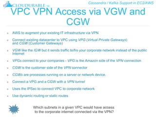 Cassandra / Kafka Support in EC2/AWS
™
VPC VPN Access via VGW and
CGW
❖ AWS to augment your existing IT infrastructure via VPN
❖ Connect existing datacenter to VPC using VPG (Virtual Private Gateways)
and CGW (Customer Gateways)
❖ VGW like the IGW but it sends traffic to/fro your corporate network instead of the public
Internet
❖ VPGs connect to your companies - VPG is the Amazon side of the VPN connection
❖ CGW is the customer side of the VPN connector
❖ CGWs are processes running on a server or network device.
❖ Connect a VPG and a CGW with a VPN tunnel
❖ Uses the IPSec to connect VPC to corporate network
❖ Use dynamic routing or static routes
Which subnets in a given VPC would have access
to the corporate internet connected via the VPN?
 