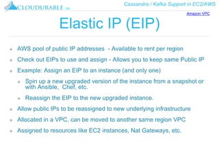 Cassandra / Kafka Support in EC2/AWS
™
Elastic IP (EIP)
❖ AWS pool of public IP addresses - Available to rent per region
❖ Check out EIPs to use and assign - Allows you to keep same Public IP
❖ Example: Assign an EIP to an instance (and only one)
❖ Spin up a new upgraded version of the instance from a snapshot or
with Ansible, Chef, etc.
❖ Reassign the EIP to the new upgraded instance.
❖ Allow public IPs to be reassigned to new underlying infrastructure
❖ Allocated in a VPC, can be moved to another same region VPC
❖ Assigned to resources like EC2 instances, Nat Gateways, etc.
Amazon VPC
 