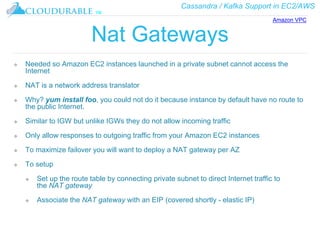 Cassandra / Kafka Support in EC2/AWS
™
Nat Gateways
❖ Needed so Amazon EC2 instances launched in a private subnet cannot access the
Internet
❖ NAT is a network address translator
❖ Why? yum install foo, you could not do it because instance by default have no route to
the public Internet.
❖ Similar to IGW but unlike IGWs they do not allow incoming traffic
❖ Only allow responses to outgoing traffic from your Amazon EC2 instances
❖ To maximize failover you will want to deploy a NAT gateway per AZ
❖ To setup
❖ Set up the route table by connecting private subnet to direct Internet traffic to
the NAT gateway
❖ Associate the NAT gateway with an EIP (covered shortly - elastic IP)
Amazon VPC
 