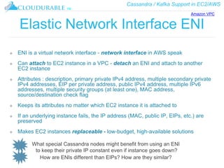 Cassandra / Kafka Support in EC2/AWS
™
Elastic Network Interface ENI
❖ ENI is a virtual network interface - network interface in AWS speak
❖ Can attach to EC2 instance in a VPC - detach an ENI and attach to another
EC2 instance
❖ Attributes : description, primary private IPv4 address, multiple secondary private
IPv4 addresses, EIP per private address, public IPv4 address, multiple IPv6
addresses, multiple security groups (at least one), MAC address,
source/destination check flag
❖ Keeps its attributes no matter which EC2 instance it is attached to
❖ If an underlying instance fails, the IP address (MAC, public IP, EIPs, etc.) are
preserved
❖ Makes EC2 instances replaceable - low-budget, high-available solutions
What special Cassandra nodes might benefit from using an ENI
to keep their private IP constant even if instance goes down?
How are ENIs different than EIPs? How are they similar?
Amazon VPC
 