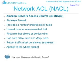 Cassandra / Kafka Support in EC2/AWS
™
Network ACL (NACL)
❖ Amazon Network Access Control List (NACL)
❖ Stateless firewall
❖ Provides a number ordered list of rules
❖ Lowest number rule evaluated first
❖ First rule that allows or denies wins
❖ Has both allow rules and deny rules
❖ Return traffic must be allowed (stateless)
❖ Applies to the whole subnet
How does this compare to Security Groups?
Amazon VPC
 