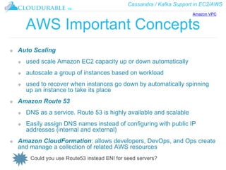 Cassandra / Kafka Support in EC2/AWS
™
AWS Important Concepts
❖ Auto Scaling
❖ used scale Amazon EC2 capacity up or down automatically
❖ autoscale a group of instances based on workload
❖ used to recover when instances go down by automatically spinning
up an instance to take its place
❖ Amazon Route 53
❖ DNS as a service. Route 53 is highly available and scalable
❖ Easily assign DNS names instead of configuring with public IP
addresses (internal and external)
❖ Amazon CloudFormation: allows developers, DevOps, and Ops create
and manage a collection of related AWS resources
Could you use Route53 instead ENI for seed servers?
Amazon VPC
 