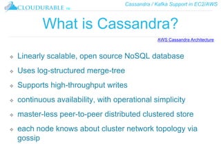 Cassandra / Kafka Support in EC2/AWS
™
What is Cassandra?
❖ Linearly scalable, open source NoSQL database
❖ Uses log-structured merge-tree
❖ Supports high-throughput writes
❖ continuous availability, with operational simplicity
❖ master-less peer-to-peer distributed clustered store
❖ each node knows about cluster network topology via
gossip
AWS Cassandra Architecture
 