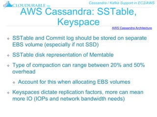 Cassandra / Kafka Support in EC2/AWS
™
AWS Cassandra: SSTable,
Keyspace
❖ SSTable and Commit log should be stored on separate
EBS volume (especially if not SSD)
❖ SSTable disk representation of Memtable
❖ Type of compaction can range between 20% and 50%
overhead
❖ Account for this when allocating EBS volumes
❖ Keyspaces dictate replication factors, more can mean
more IO (IOPs and network bandwidth needs)
AWS Cassandra Architecture
 