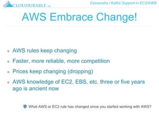 Cassandra / Kafka Support in EC2/AWS
™
AWS Embrace Change!
❖ AWS rules keep changing
❖ Faster, more reliable, more competition
❖ Prices keep changing (dropping)
❖ AWS knowledge of EC2, EBS, etc. three or five years
ago is ancient now
What AWS or EC2 rule has changed since you started working with AWS?
 