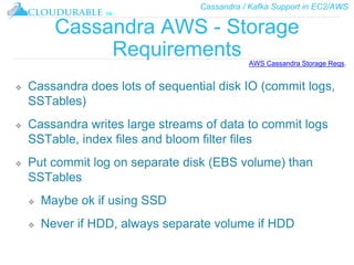 Cassandra / Kafka Support in EC2/AWS
™
Cassandra AWS - Storage
Requirements
❖ Cassandra does lots of sequential disk IO (commit logs,
SSTables)
❖ Cassandra writes large streams of data to commit logs
SSTable, index files and bloom filter files
❖ Put commit log on separate disk (EBS volume) than
SSTables
❖ Maybe ok if using SSD
❖ Never if HDD, always separate volume if HDD
AWS Cassandra Storage Reqs.
 