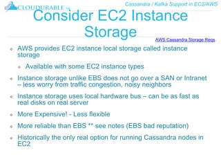 Cassandra / Kafka Support in EC2/AWS
™
Consider EC2 Instance
Storage
❖ AWS provides EC2 instance local storage called instance
storage
❖ Available with some EC2 instance types
❖ Instance storage unlike EBS does not go over a SAN or Intranet
– less worry from traffic congestion, noisy neighbors
❖ Instance storage uses local hardware bus – can be as fast as
real disks on real server
❖ More Expensive! - Less flexible
❖ More reliable than EBS ** see notes (EBS bad reputation)
❖ Historically the only real option for running Cassandra nodes in
EC2
AWS Cassandra Storage Reqs.
 