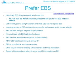 Cassandra / Kafka Support in EC2/AWS
™
Prefer EBS
❖ Historically EBS did not work well with Cassandra
❖ You will read old AWS Cassandra guides that tell you to use EC2 instance
storage
❖ Until recently (2015) using Cassandra and AWS EBS was not a good idea
❖ Latest generation of EBS-optimized instances offer performance and improved reliability
❖ EBS volumes best pick for price for performance
❖ If in doubt start with EBS-optimized instances
❖ EBS has nice features like snapshots, and redundancy
❖ NEW! EBS elastic volumes, provisioned IO
❖ EBS is more flexible, and less expensive
❖ Other ways to improve reliability with Cassandra and AWS (replication)
❖ Supports high-speed encryption (i3 would need OS encryption or JDK)
AWS Cassandra Storage Reqs.
 