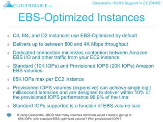 Cassandra / Kafka Support in EC2/AWS
™
EBS-Optimized Instances
❖ C4, M4, and D2 instances use EBS-Optimized by default
❖ Delivers up to between 500 and 4K Mbps throughput
❖ Dedicated connection minimizes contention between Amazon
EBS I/O and other traffic from your EC2 instance
❖ Standard (10K IOPs) and Provisioned IOPS (20K IOPs) Amazon
EBS volumes
❖ 65K IOPs max per EC2 instance
❖ Provisioned IOPS volumes (expensive) can achieve single digit
millisecond latencies and are designed to deliver within 10% of
the provisioned IOPS performance 99.9% of the time
❖ Standard IOPs supported is a function of EBS volume size
If using Cassandra, JBOD how many volumes minimum would I need to get up to
65K IOPs with standard EBS optimized volume? With provisioned IOPs?
 