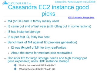 Cassandra / Kafka Support in EC2/AWS
™
Cassandra EC2 instance good
picks
❖ M4 (or C4) and I3 family mainly used
❖ I3 came out end of last year (still rolling out in some regions)
❖ I3 has instance storage
❖ I3 super fast IO, fairly low cost
❖ Benchmark of M4 against I2 (previous generation)
❖ I2 was 8x perf of M4 for tiny read/writes
❖ About the same for medium size read/writes
❖ Consider D2 for large storage needs and high throughput
(less expensive) uses HDD instance storage
What is the max total IOPS with M4?
What is the max total IOPS with I3?
AWS Cassandra Storage Reqs.
 
