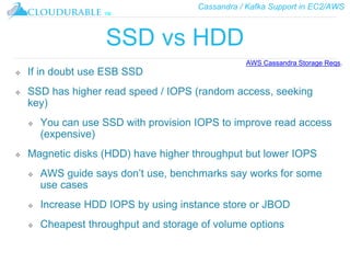 Cassandra / Kafka Support in EC2/AWS
™
SSD vs HDD
❖ If in doubt use ESB SSD
❖ SSD has higher read speed / IOPS (random access, seeking
key)
❖ You can use SSD with provision IOPS to improve read access
(expensive)
❖ Magnetic disks (HDD) have higher throughput but lower IOPS
❖ AWS guide says don’t use, benchmarks say works for some
use cases
❖ Increase HDD IOPS by using instance store or JBOD
❖ Cheapest throughput and storage of volume options
AWS Cassandra Storage Reqs.
 