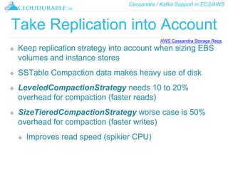 Cassandra / Kafka Support in EC2/AWS
™
Take Replication into Account
❖ Keep replication strategy into account when sizing EBS
volumes and instance stores
❖ SSTable Compaction data makes heavy use of disk
❖ LeveledCompactionStrategy needs 10 to 20%
overhead for compaction (faster reads)
❖ SizeTieredCompactionStrategy worse case is 50%
overhead for compaction (faster writes)
❖ Improves read speed (spikier CPU)
AWS Cassandra Storage Reqs.
 