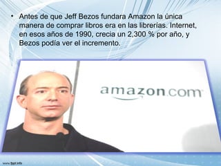 • Antes de que Jeff Bezos fundara Amazon la única
  manera de comprar libros era en las librerías. Internet,
  en esos años de 1990, crecia un 2,300 % por año, y
  Bezos podía ver el incremento.
 