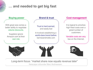 … and needed to get big fast


    Buying power                        Brand & trust              Cost management


With great size comes a                                            It is logical to amortize
                                      Trust is hard earned,
better ability to negotiate                                        high fixed costs over a
                                         and easily lost
    volume discounts.                                                   great number of
                                    It involved establishing a             customers.
   Suppliers ignore
                                    world-class brand before
  Amazon.com at their                                              Variable costs are very
                                       barnesandnoble.com
      own risk.                                                     low on the Internet.




       Long-term focus: “market share now equals revenue later”
                              Netscape cofounder Marc Andreessen
 