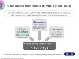 Case study: from books to music (1995-1998)

                Contrary to books, Amazon.com was no first-mover in music e-retailing.
                   But the company went back to work and used the same cocktail:


                                                                   Convenience
                                                                   “most efficient
                                                                  song search of
                                       Large                      the web” (NYT)      Low prices
                                      selection                                       up to 30 %
                                   130k titles, 280                                   discount on
                                     sub-genres                                      some albums


                                                          Largest online seller of music…

                                                               in 120 days!
        Amazon acquired CDNow in 2002 and began operating its website
Source: Robert Spector, Amazon.com: Get Big Fast (2002)
 
