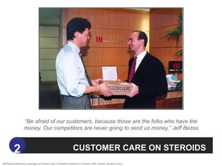 “Be afraid of our customers, because those are the folks who have the
                  money. Our competitors are never going to send us money.” Jeff Bezos



          2                                                  CUSTOMER CARE ON STEROIDS
Jeff Bezos delivering a package to Amazon.com‟s millionth customer in October 1997 (credits: Amazon.com).
 