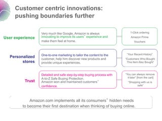 Customer centric innovations:
     pushing boundaries further

                   Very much like Google, Amazon is always                  1-Click ordering

User experience    innovating to improve its users‟ experience and           Amazon Prime
                   make them feel at home.                                     Vouchers




                   One-to-one marketing to tailor the content to the     “Your Recent History”
  Personalized     customer, help him discover new products and         “Customers Who Bought
        stores     provide unique experiences.                           This Item Also Bought”



                   Detailed and safe step-by-step buying process with   “You can always remove
                   A-to-Z Safe Buying Protection.                         it later” [from the cart]
          Trust    Amazon won and maintained customers‟                   “Shopping with us is
                   confidence.                                                   safe”




             Amazon.com implements all its consumers‟ hidden needs
         to become their first destination when thinking of buying online.
 