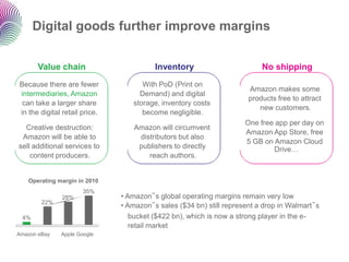 Digital goods further improve margins


      Value chain                        Inventory                        No shipping
Because there are fewer              With PoD (Print on
                                                                      Amazon makes some
intermediaries, Amazon              Demand) and digital
                                                                      products free to attract
 can take a larger share          storage, inventory costs
                                                                         new customers.
in the digital retail price.         become negligible.
                                                                     One free app per day on
  Creative destruction:            Amazon will circumvent
                                                                     Amazon App Store, free
 Amazon will be able to             distributors but also
                                                                     5 GB on Amazon Cloud
sell additional services to         publishers to directly                   Drive…
    content producers.                 reach authors.


   Operating margin in 2010
                      35%
               28%             • Amazon‟s global operating margins remain very low
        22%
                               • Amazon‟s sales ($34 bn) still represent a drop in Walmart‟s
 4%                               bucket ($422 bn), which is now a strong player in the e-
                                  retail market
Amazon eBay   Apple Google
 
