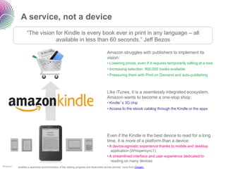A service, not a device
                      “The vision for Kindle is every book ever in print in any language – all
                                  available in less than 60 seconds.” Jeff Bezos

                                                                                          Amazon struggles with publishers to implement its
                                                                                          vision:
                                                                                          • Lowering prices, even if it requires temporarily selling at a loss
                                                                                          • Increasing selection: 900,000 books available
                                                                                          • Pressuring them with Print on Demand and auto-publishing



                                                                                          Like iTunes, it is a seamlessly integrated ecosystem.
                                                                                          Amazon wants to become a one-stop shop:
                                                                                          • Kindle‟s 3G chip
                                                                                          • Access to the ebook catalog through the Kindle or the apps




                                                                                          Even if the Kindle is the best device to read for a long
                                                                                          time, it is more of a platform than a device:
                                                                                          • A device-agnostic experience thanks to mobile and desktop
                                                                                             application (Whispersync1)
                                                                                          • A streamlined interface and user experience dedicated to
                                                                                             reading on many devices
1Whispersync
               enables a seamless synchronization of the reading progress and bookmarks across devices. Icons from Oxygen.
 
