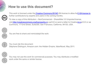 How to use this document?
This work is licensed under the Creative Commons BY-NC-SA license to allow forC-SA license to a
further contributions by experts and users in the coming months.
To view a copy of this Attribution – NonCommercial – ShareAlike 3.0 Unported license,
visit http://creativecommons.org/licenses/by-nc-sa/3.0/ or send a letter to Creativenc-sa/3.0/ or sen
Commons, 1712nd Street, Suite300, San Francisco, California, 94105, USA.



You are free to share and remix/adapt the work




You must cite this document:
Stéphane Distinguin, Amazon.com: the Hidden Empire, faberNovel, May 2011.




You may not use this work for commercial purposes. You may distribute a modified
work under the same or similar license.
 