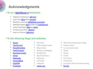 Acknowledgments
• To our faberNovel contributors:
    •   Stéphane Distinguin (@fano)
    •   Cyril Vart (@cyrilvart)yrilvart)
    •   Matthieu Lecomte (@MatthieuLecomte)
    •   Mathilde Natier (@mathildenat)mathildenat)
    •   Julian Nachtigal (@julian)ulian)
    •   Charles-Axel Dein (@d3in)
    •   Axel Le Pennec (@axxou)


• To the following blogs and websites:
    •   Quora                    •   Gizmodo                •   Michel de Guilhermier's Blog
    •   TechCrunch               •   SilliconAlleyInsider   •   Presse Citron
    •   ReadWriteWeb             •   Blog Kindle            •   Le Journal Du Net
    •   FastCompany              •   Amazon Strategies      •   Zdnet
    •   Business Insider         •   Kindle Post            •   Clubic
    •   Wired                    •   MacGénération          •   01Net
    •   Mashable                 •   eBouquin               •   PC Inpact
    •   VentureBeat              •   LaFeuille              •   PCWorld.fr
    •   GigaOM                   •   Teleread               •   Le Figaro Electro Business blog
    •   Engadget                 •   cdixon.org             •   Écrans
 
