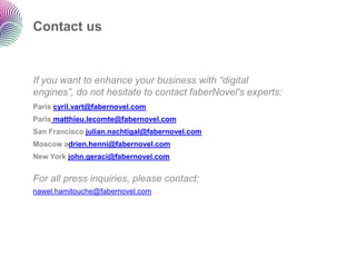 Contact us


If you want to enhance your business with “digital
engines”, do not hesitate to contact faberNovel's experts:
Paris cyril.vart@fabernovel.com
Paris matthieu.lecomte@fabernovel.com
San Francisco julian.nachtigal@fabernovel.com
Moscow adrien.henni@fabernovel.com
New York john.geraci@fabernovel.com


For all press inquiries, please contact:
nawel.hamitouche@fabernovel.com
 