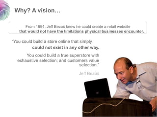 Why? A vision…

      From 1994, Jeff Bezos knew he could create a retail website
   that would not have the limitations physical businesses encounter.

“You could build a store online that simply
          could not exist in any other way.
      You could build a true superstore with
  exhaustive selection; and customers value
                                 selection.”
                                  Jeff Bezos
 