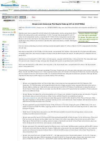 April 25, 2013 04:00 PM Eastern Daylight Time 
Amazon.com Announces First Quarter Sales up 22% to $16.07 Billion
SEATTLE--(BUSINESS WIRE)--Amazon.com, Inc. (NASDAQ:AMZN) today announced financial results for its first quarter ended March 31,
2013.
Operating cash flow increased 39% to $4.25 billion for the trailing twelve months, compared with $3.05
billion for the trailing twelve months ended March 31, 2012. Free cash flow decreased 85% to $177
million for the trailing twelve months, compared with $1.15 billion for the trailing twelve months ended
March 31, 2012. Free cash flow for the trailing twelve months ended March 31, 2013 includes fourth
quarter 2012 cash outflows for purchases of corporate office space and property in Seattle, Washington,
of $1.4 billion.
Common shares outstanding plus shares underlying stock-based awards totaled 471 million on March 31, 2013, compared with 464 million
one year ago.
Net sales increased 22% to $16.07 billion in the first quarter, compared with $13.18 billion in first quarter 2012. Excluding the $302 million
unfavorable impact from year-over-year changes in foreign exchange rates throughout the quarter, net sales grew 24% compared with first
quarter 2012.
Operating income decreased 6% to $181 million in the first quarter, compared with $192 million in first quarter 2012. The unfavorable impact
from year-over-year changes in foreign exchange rates throughout the quarter on operating income was $12 million.
Net income decreased 37% to $82 million in the first quarter, or $0.18 per diluted share, compared with $130 million, or $0.28 per diluted
share, in first quarter 2012.
“Amazon Studios is working on a new way to greenlight TV shows. The pilots are out in the open where everyone can have a say,” said Jeff
Bezos, founder and CEO of Amazon.com. “I have my personal picks and so do members of the Amazon Studios team, but the exciting thing
about our approach is that our opinions don’t matter. Our customers will determine what goes into full-season production. We hope Amazon
Originals can become yet another way for us to create value for Prime members.”
Highlights
l Amazon.com expanded selection for Prime Instant Video, announcing new licensing agreements with A+E Networks, CBS
Corporation, FX, PBS Distribution and Scripps Networks Interactive, bringing exclusive access to popular television series such as
Downton Abbey, Justified and Under the Dome as well as shows from HGTV, DIY Network, Food Network, Cooking Channel and
Travel Channel. Prime Instant Video now includes more than 38,000 movies and TV episodes that are available for Prime members to
watch at no additional charge.
l Amazon Studios, the original film and series production arm of Amazon.com, debuted 14 original comedy and kids pilots. The pilots,
which feature stars such as John Goodman, Jeffrey Tambor and Bebe Neuwirth, are available exclusively at
www.amazonoriginals.com and on the Amazon Instant Video app for Kindle Fire HD, Kindle Fire, iPad, iPhone, iPod touch, Roku,
Xbox 360, PlayStation 3, Wii and Wii U, as well as hundreds of other connected devices. Viewer feedback will help determine which
pilots Amazon Studios will produce into full series.
l Amazon expanded the popular Kindle Fire feature “X-Ray for Movies” to TV shows, bringing the power of IMDb directly to the most
popular TV shows on Kindle Fire. With a single tap viewers can discover the names of actors and what they've been in, without even
leaving the TV show.
l Kindle Owners’ Lending Library has grown to over 300,000 books available to borrow for free as frequently as a book a month,
including many titles exclusive to Amazon.
l Amazon announced the launch of the Amazon MP3 store optimized specifically for Safari browser. For the first time ever, iPhone and
iPod touch users can discover and buy digital music from Amazon’s 22 million song catalog. Amazon also announced its Cloud
Player app for iPad and iPad mini, enabling customers to play or download music stored in Cloud Player to their device, play music
that is already stored on their device, and manage or create playlists.
l Amazon announced it has extended its popular AutoRip services to vinyl records. AutoRip provides customers with free MP3 versions
of CDs and vinyl records they purchase from Amazon. Additionally, customers who have purchased AutoRip CDs or vinyl records at
any time since Amazon first opened its Music Store in 1998 will find MP3 versions of those albums in their Cloud Player libraries –
also automatically for free.
l Amazon announced the launch of Kindle Fire HD 8.9” — the large-screen version of its best-selling tablet —for the U.K., Germany,
France, Italy, Spain and Japan. With the expansion of Kindle Fire HD 8.9” to Europe and Japan, Amazon also announced a lower
price on Kindle Fire HD 8.9” in the U.S., with the Wi-Fi version starting at $269 and the 4G version starting at $399.
“Amazon Studios is working
on a new way to greenlight
TV shows. The pilots are out
in the open where everyone
can have a say”
Company
Information Center
Amazon.com, Inc.
NASDAQ:AMZN
Share
Facebook
Twitter
LinkedIn
Delicious
Reddit
StumbleUpon
Digg
MySpace
Newsvine
Google Bookmark
Yahoo! Bookmark
Email
All News
Like 3 Tweet 11 Share 0 Share Email Print
Welcome
Sign UpLog In
Search News: Entire Release  Go
Home News Events PR Services IR Services SEO Services Journalist Tools Support & Education About Us
 