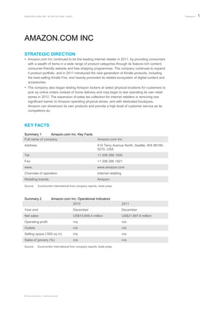 AMAZON.COM INC IN RETAILING (USA)                                                                      Passport   1




AMAZON.COM INC
STRATEGIC DIRECTION
 Amazon.com Inc continued to be the leading internet retailer in 2011, by providing consumers
  with a wealth of items in a wide range of product categories through its feature-rich content,
  consumer-friendly website and free shipping programmes. The company continues to expand
  it product portfolio, and in 2011 introduced the next generation of Kindle products, including
  the best-selling Kindle Fire, and heavily promoted its related ecosystem of digital content and
  accessories.
 The company also began testing Amazon lockers at select physical locations for customers to
  pick up online orders instead of home delivery and may begin to test operating its own retail
  stores in 2012. The expansion of sales tax collection for internet retailers is removing one
  significant barrier to Amazon operating physical stores, and with dedicated boutiques,
  Amazon can showroom its own products and provide a high level of customer service as its
  competitors do.



KEY FACTS
Summary 1        Amazon.com Inc: Key Facts
Full name of company:                                     Amazon.com Inc
Address:                                                  410 Terry Avenue North, Seattle, WA 98109-
                                                          5210, USA
Tel:                                                      +1 206 266 1000
Fax:                                                      +1 206 266 1821
www:                                                      www.amazon.com
Channels of operation:                                    Internet retailing
Retailing brands:                                         Amazon
Source:    Euromonitor International from company reports, trade press



Summary 2            Amazon.com Inc: Operational Indicators
                                 2010                                          2011
Year end                               December                                December
Net sales                              US$15,848.4 million                     US$21,897.9 million
Operating profit                       n/a                                     n/a
Outlets                                n/a                                     n/a
Selling space („000 sq m)              n/a                                     n/a
Sales of grocery (%)                   n/a                                     n/a
Source:    Euromonitor International from company reports, trade press




© Euromonitor International
 