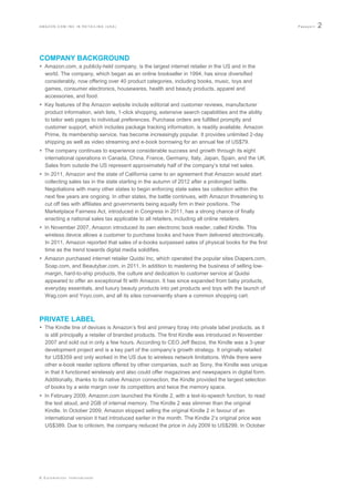 AMAZON.COM INC IN RETAILING (USA)                                                                     Passport   2



COMPANY BACKGROUND
 Amazon.com, a publicly-held company, is the largest internet retailer in the US and in the
  world. The company, which began as an online bookseller in 1994, has since diversified
  considerably, now offering over 40 product categories, including books, music, toys and
  games, consumer electronics, housewares, health and beauty products, apparel and
  accessories, and food.
 Key features of the Amazon website include editorial and customer reviews, manufacturer
  product information, wish lists, 1-click shopping, extensive search capabilities and the ability
  to tailor web pages to individual preferences. Purchase orders are fulfilled promptly and
  customer support, which includes package tracking information, is readily available. Amazon
  Prime, its membership service, has become increasingly popular. It provides unlimited 2-day
  shipping as well as video streaming and e-book borrowing for an annual fee of US$79.
 The company continues to experience considerable success and growth through its eight
  international operations in Canada, China, France, Germany, Italy, Japan, Spain, and the UK.
  Sales from outside the US represent approximately half of the company‟s total net sales.
 In 2011, Amazon and the state of California came to an agreement that Amazon would start
  collecting sales tax in the state starting in the autumn of 2012 after a prolonged battle.
  Negotiations with many other states to begin enforcing state sales tax collection within the
  next few years are ongoing. In other states, the battle continues, with Amazon threatening to
  cut off ties with affiliates and governments being equally firm in their positions. The
  Marketplace Fairness Act, introduced in Congress in 2011, has a strong chance of finally
  enacting a national sales tax applicable to all retailers, including all online retailers.
 In November 2007, Amazon introduced its own electronic book reader, called Kindle. This
  wireless device allows a customer to purchase books and have them delivered electronically.
  In 2011, Amazon reported that sales of e-books surpassed sales of physical books for the first
  time as the trend towards digital media solidifies.
 Amazon purchased internet retailer Quidsi Inc, which operated the popular sites Diapers.com,
  Soap.com, and Beautybar.com, in 2011. In addition to mastering the business of selling low-
  margin, hard-to-ship products, the culture and dedication to customer service at Quidsi
  appeared to offer an exceptional fit with Amazon. It has since expanded from baby products,
  everyday essentials, and luxury beauty products into pet products and toys with the launch of
  Wag.com and Yoyo.com, and all its sites conveniently share a common shopping cart.



PRIVATE LABEL
 The Kindle line of devices is Amazon‟s first and primary foray into private label products, as it
  is still principally a retailer of branded products. The first Kindle was introduced in November
  2007 and sold out in only a few hours. According to CEO Jeff Bezos, the Kindle was a 3-year
  development project and is a key part of the company‟s growth strategy. It originally retailed
  for US$359 and only worked in the US due to wireless network limitations. While there were
  other e-book reader options offered by other companies, such as Sony, the Kindle was unique
  in that it functioned wirelessly and also could offer magazines and newspapers in digital form.
  Additionally, thanks to its native Amazon connection, the Kindle provided the largest selection
  of books by a wide margin over its competitors and twice the memory space.
 In February 2009, Amazon.com launched the Kindle 2, with a text-to-speech function, to read
  the text aloud, and 2GB of internal memory. The Kindle 2 was slimmer than the original
  Kindle. In October 2009, Amazon stopped selling the original Kindle 2 in favour of an
  international version it had introduced earlier in the month. The Kindle 2‟s original price was
  US$389. Due to criticism, the company reduced the price in July 2009 to US$299. In October




© Euromonitor International
 