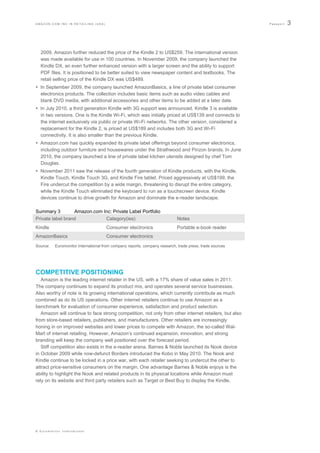 AMAZON.COM INC IN RETAILING (USA)                                                                        Passport   3



  2009, Amazon further reduced the price of the Kindle 2 to US$259. The international version
  was made available for use in 100 countries. In November 2009, the company launched the
  Kindle DX, an even further enhanced version with a larger screen and the ability to support
  PDF files. It is positioned to be better suited to view newspaper content and textbooks. The
  retail selling price of the Kindle DX was US$489.
 In September 2009, the company launched AmazonBasics, a line of private label consumer
  electronics products. The collection includes basic items such as audio video cables and
  blank DVD media, with additional accessories and other items to be added at a later date.
 In July 2010, a third generation Kindle with 3G support was announced. Kindle 3 is available
  in two versions. One is the Kindle Wi-Fi, which was initially priced at US$139 and connects to
  the internet exclusively via public or private Wi-Fi networks. The other version, considered a
  replacement for the Kindle 2, is priced at US$189 and includes both 3G and Wi-Fi
  connectivity. It is also smaller than the previous Kindle.
 Amazon.com has quickly expanded its private label offerings beyond consumer electronics,
  including outdoor furniture and housewares under the Strathwood and Pinzon brands. In June
  2010, the company launched a line of private label kitchen utensils designed by chef Tom
  Douglas.
 November 2011 saw the release of the fourth generation of Kindle products, with the Kindle,
  Kindle Touch, Kindle Touch 3G, and Kindle Fire tablet. Priced aggressively at US$199, the
  Fire undercut the competition by a wide margin, threatening to disrupt the entire category,
  while the Kindle Touch eliminated the keyboard to run as a touchscreen device. Kindle
  devices continue to drive growth for Amazon and dominate the e-reader landscape.

Summary 3         Amazon.com Inc: Private Label Portfolio
Private label brand           Category(ies)                                 Notes
Kindle                               Consumer electronics                   Portable e-book reader
AmazonBasics                         Consumer electronics
Source:   Euromonitor International from company reports, company research, trade press, trade sources




COMPETITIVE POSITIONING
   Amazon is the leading internet retailer in the US, with a 17% share of value sales in 2011.
The company continues to expand its product mix, and operates several service businesses.
Also worthy of note is its growing international operations, which currently contribute as much
combined as do its US operations. Other internet retailers continue to use Amazon as a
benchmark for evaluation of consumer experience, satisfaction and product selection.
   Amazon will continue to face strong competition, not only from other internet retailers, but also
from store-based retailers, publishers, and manufacturers. Other retailers are increasingly
honing in on improved websites and lower prices to compete with Amazon, the so-called Wal-
Mart of internet retailing. However, Amazon‟s continued expansion, innovation, and strong
branding will keep the company well positioned over the forecast period.
   Stiff competition also exists in the e-reader arena. Barnes & Noble launched its Nook device
in October 2009 while now-defunct Borders introduced the Kobo in May 2010. The Nook and
Kindle continue to be locked in a price war, with each retailer seeking to undercut the other to
attract price-sensitive consumers on the margin. One advantage Barnes & Noble enjoys is the
ability to highlight the Nook and related products in its physical locations while Amazon must
rely on its website and third party retailers such as Target or Best Buy to display the Kindle.




© Euromonitor International
 