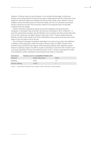 AMAZON.COM INC IN RETAILING (USA)                                                                    Passport   4



However, if Amazon opens its own boutiques, it can combat this advantage. Furthermore,
Amazon has recently entered the fast-moving space of tablet devices with the introduction of the
Kindle Fire. Barnes & Noble soon followed suit with the Nook Tablet, which retails for more at
US$249. At less than half the price of most other tablets, the Fire is an attractive new entrant,
though it remains to be seen how consumers respond to its supposed lesser functionality
compared with other tablets.
   Amazon continues to expand by adding new product categories and acquiring other
companies. It purchased “deal of the day” site Woot.com and Quidsi in 2010. In May 2011, it
launched membership-only flash sale site MyHabit.com to compete with other private sales sites
such as Gilt, HauteLook, and eBay‟s fashion outlet. Also in 2011, Amazon added streaming
features and free e-book rentals to its Prime membership service, giving consumers even more
reason to join and spend more at the site.
   One of Amazon‟s strongest competitive advantages is its quick and accurate order fulfilment.
In addition to free shipping for orders that meet a minimum value of US$25, Amazon Prime
members enjoy unlimited 2-day shipping. While absorbing shipping costs negatively impacts
Amazon‟s operating margins, the offer is usually so attractive to consumers that it makes it up in
consumers spending more than they otherwise would. In 2011, Amazon expanded the number
of its distribution centres, allowing it to ship products even faster to consumers.

Summary 4             Amazon.com Inc: Competitive Position 2011
Channel                           Retail value share                           Rank
Retailing                               0.8%                                   17
Internet retailing                      16.9%                                  1
Source:     Euromonitor International from company reports, trade press, trade interviews




© Euromonitor International
 