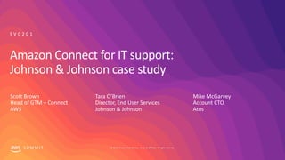 © 2019, Amazon Web Services, Inc. or its affiliates. All rights reserved.S U M M I T
Amazon Connect for IT support:
Johnson & Johnson case study
Tara O’Brien
Director, End User Services
Johnson & Johnson
S V C 2 0 1
Mike McGarvey
Account CTO
Atos
Scott Brown
Head of GTM – Connect
AWS
 