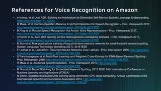 • A Kumar, et al, Just ASK: Building an Architecture for Extensible Self-Service Spoken Language Understanding,
https://arxiv.org/abs/1711.00549
• R Maas, et al, Domain-Specific Utterance End-Point Detection for Speech Recognition - Proc. Interspeech 2017,
http://www.isca-speech.org/archive/Interspeech_2017/pdfs/1673.PDF
• B King et al, Robust Speech Recognition Via Anchor Word Representations - Proc. Interspeech 2017,
http://www.isca-speech.org/archive/Interspeech_2017/pdfs/1570.PDF
• A Kumar et al, Zero-shot learning across heterogeneous overlapping domains - Proc. Interspeech 2017,
http://www.isca-speech.org/archive/Interspeech_2017/pdfs/0516.PDF
• M Sun et al, Max-pooling loss training of long short-term memory networks for small-footprint keyword spotting,
Spoken Language Technology Workshop (SLT), 2016 IEEE
• F Ladhak et al, LatticeRnn: Recurrent Neural Networks Over Lattices - Proc. Interspeech 2016, http://www.isca-
speech.org/archive/Interspeech_2016/pdfs/1583.PDF
• S Panchapagesan et al, Multi-Task Learning and Weighted Cross-Entropy for DNN-Based Keyword Spotting -
Proc. Interspeech 2016, http://www.isca-speech.org/archive/Interspeech_2016/pdfs/1485.PDF
• R Maas et al, Anchored Speech Detection - Proc. Interspeech 2016, http://www.isca-
speech.org/archive/Interspeech_2016/pdfs/1346.PDF
• M Sun et al, Model Shrinking for Embedded Keyword Spotting, 2015 IEEE 14th International Conference on
Machine Learning and Applications (ICMLA)
• N Strom, Scalable distributed DNN training using commodity GPU cloud computing, Annual Conference of the
International Speech Communication Association 2015, http://www.isca-
speech.org/archive/interspeech_2015/papers/i15_1488.pdf
 