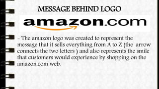 MESSAGE BEHIND LOGO
- The amazon logo was created to represent the
message that it sells everything from A to Z (the arrow
connects the two letters ) and also represents the smile
that customers would experience by shopping on the
amazon.com web.
 