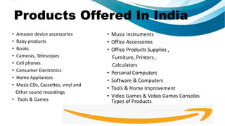 Products Offered In India
• Amazon device accessories
• Baby products
• Books
• Cameras, Telescopes
• Cell phones
• Consumer Electronics
• Home Appliances
• Music CDs, Cassettes, vinyl and
Other sound recordings
• Tools & Games
• Music instruments
• Office Accessories
• Office Products Supplies ,
Furniture, Printers ,
Calculators
• Personal Computers
• Software & Computers
• Tools & Home Improvement
• Video Games & Video Games Consoles
Types of Products
 