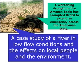 A worsening drought in the Amazon basin has prompted Brazil to extend an emergency across the Amazonas state.   A case study of a river in low flow conditions and the effects on local people and the environment. 