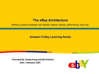 The eBay Architecture Striking a balance between site stability, feature velocity, performance, and cost  Presented By:  Randy Shoup and Dan Pritchett Date:  February 9, 2007 Amazon Friday Learning Series 