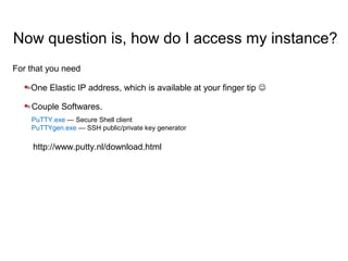 Now question is, how do I access my instance?
Couple Softwares.
PuTTY.exe — Secure Shell client
PuTTYgen.exe — SSH public/private key generator
One Elastic IP address, which is available at your finger tip 
For that you need
http://www.putty.nl/download.html
 