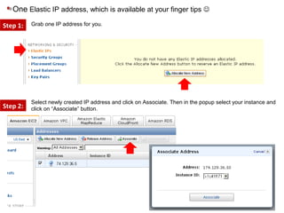 One Elastic IP address, which is available at your finger tips 
Step 1:
Step 2:
Select newly created IP address and click on Associate. Then in the popup select your instance and
click on “Associate” button.
Grab one IP address for you.
 