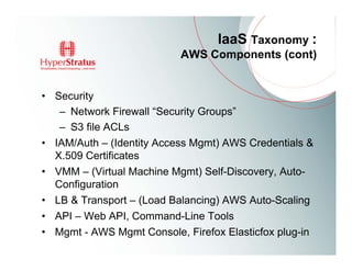 IaaS Taxonomy :
                           AWS Components (cont)


• Security
   – Network Firewall “Security Groups”
   – S3 file ACLs
• IAM/Auth – (Identity Access Mgmt) AWS Credentials &
  X.509 Certificates
• VMM – (Virtual Machine Mgmt) Self-Discovery, Auto-
  Configuration
• LB & Transport – (Load Balancing) AWS Auto-Scaling
• API – Web API, Command-Line Tools
• Mgmt - AWS Mgmt Console, Firefox Elasticfox plug-in
 