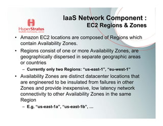IaaS Network Component :
                                   EC2 Regions & Zones

• Amazon EC2 locations are composed of Regions which
  contain Availability Zones.
• Regions consist of one or more Availability Zones, are
  geographically dispersed in separate geographic areas
  or countries
   – Currently only two Regions: “us-east-1”, “eu-west-1”
• Availability Zones are distinct datacenter locations that
  are engineered to be insulated from failures in other
  Zones and provide inexpensive, low latency network
  connectivity to other Availability Zones in the same
  Region
   – E.g. “us-east-1a”, “us-east-1b”, …
 