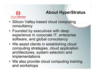 About HyperStratus

• Silicon Valley-based cloud computing
  consultancy
• Founded by executives with deep
  experience in corporate IT, enterprise
  software, and global consultancy
• We assist clients in establishing cloud
  computing strategies, cloud application
  architectures, system selection and
  implementations
• We also provide cloud computing training
  and workshops
 