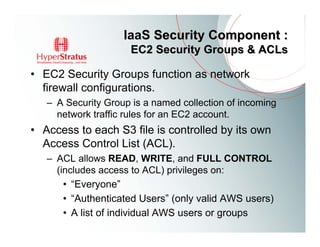 IaaS Security Component :
                      EC2 Security Groups & ACLs

• EC2 Security Groups function as network
  firewall configurations.
   – A Security Group is a named collection of incoming
     network traffic rules for an EC2 account.
• Access to each S3 file is controlled by its own
  Access Control List (ACL).
   – ACL allows READ, WRITE, and FULL CONTROL
     (includes access to ACL) privileges on:
       • “Everyone”
       • “Authenticated Users” (only valid AWS users)
       • A list of individual AWS users or groups
 