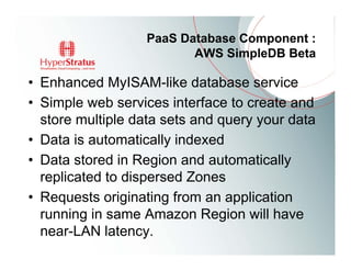 PaaS Database Component :
                         AWS SimpleDB Beta

• Enhanced MyISAM-like database service
• Simple web services interface to create and
  store multiple data sets and query your data
• Data is automatically indexed
• Data stored in Region and automatically
  replicated to dispersed Zones
• Requests originating from an application
  running in same Amazon Region will have
  near-LAN latency.
 