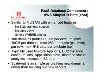 PaaS Database Component :
                       AWS SimpleDB Beta (cont)

• Similar to MyISAM with enhanced features
   – No SQL grammar support
   – No table JOIN
   – Simple WHERE criteria
• 100 domains (tables) quota per account, max
  10GB per domain, max 256 attributes (columns)
  per row, max 1KB data per attribute (cell)
• Typically used to store App logs, EC2 Instance
  configurations, Application state, Instance status,
  analytics, indexes to S3 data
• Scale-out is as simple as creating new domains,
  rather than building out new servers.
 