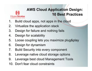AWS Cloud Application Design:
                         10 Best Practices
1.    Build cloud apps, not apps in the cloud
2.    Virtualize the application stack
3.    Design for failure and nothing fails
4.    Design for scalability
5.    Loose coupling lets you maximize plug&play
6.    Design for dynamism
7.    Build Security into every component
8.    Leverage native cloud storage options
9.    Leverage best cloud Management Tools
10.   Don't fear cloud constraints
 